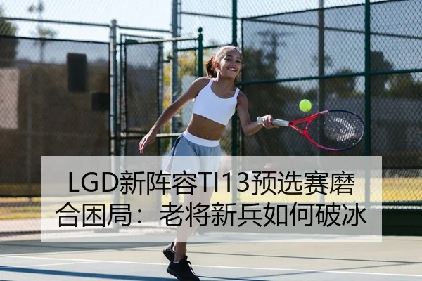 LGD新阵容TI13预选赛磨合困局：老将新兵如何破冰